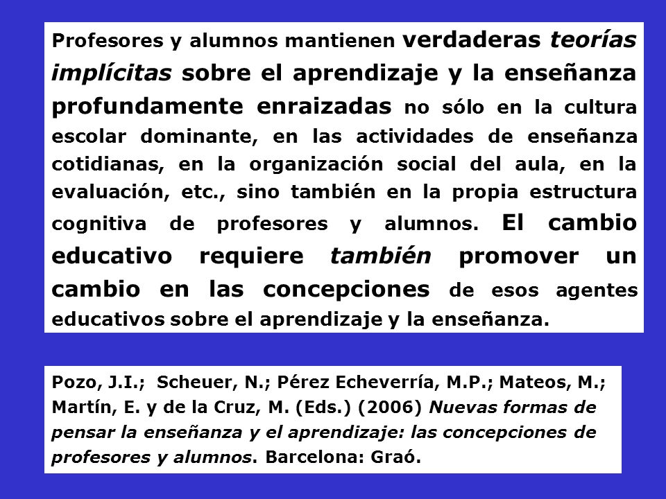 Profesores y alumnos mantienen verdaderas teorías implícitas sobre el aprendizaje y la enseñanza profundamente enraizadas no sólo en la cultura escolar dominante, en las actividades de enseñanza cotidianas, en la organización social del aula, en la evaluación, etc., sino también en la propia estructura cognitiva de profesores y alumnos. El cambio educativo requiere también promover un cambio en las concepciones de esos agentes educativos sobre el aprendizaje y la enseñanza.
