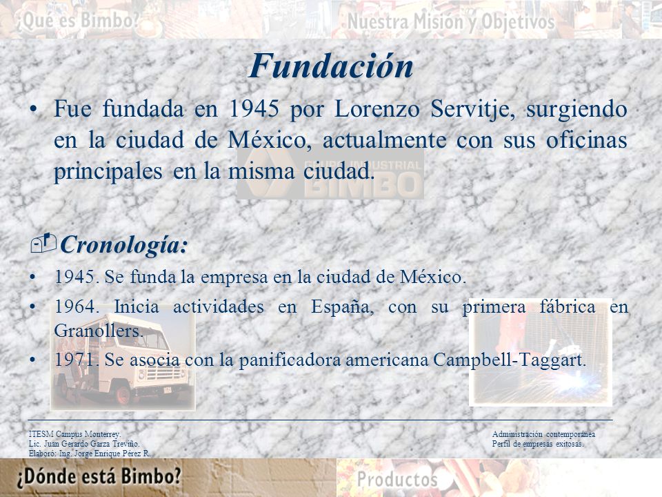 Fundación Fue fundada en 1945 por Lorenzo Servitje, surgiendo en la ciudad de México, actualmente con sus oficinas principales en la misma ciudad.