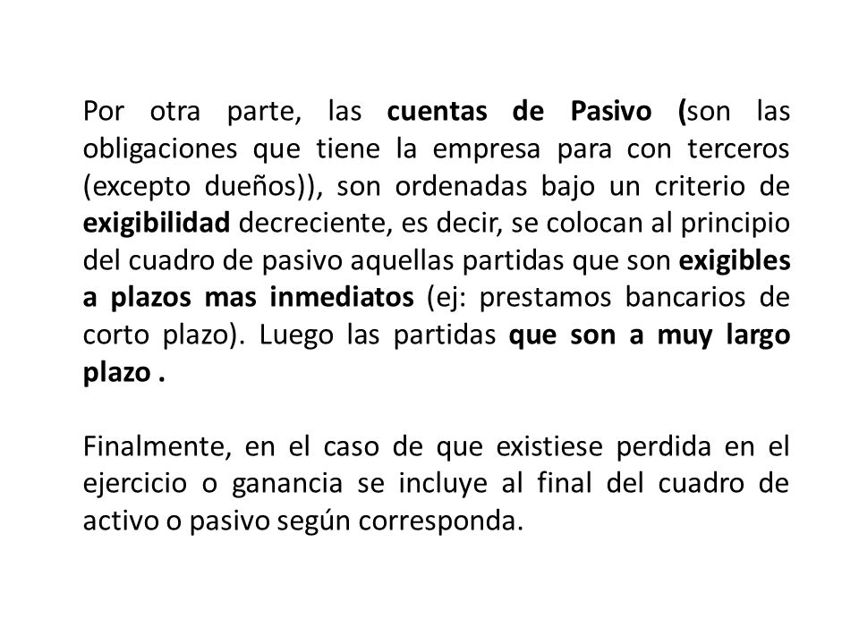 Por otra parte, las cuentas de Pasivo (son las obligaciones que tiene la empresa para con terceros (excepto dueños)), son ordenadas bajo un criterio de exigibilidad decreciente, es decir, se colocan al principio del cuadro de pasivo aquellas partidas que son exigibles a plazos mas inmediatos (ej: prestamos bancarios de corto plazo). Luego las partidas que son a muy largo plazo .