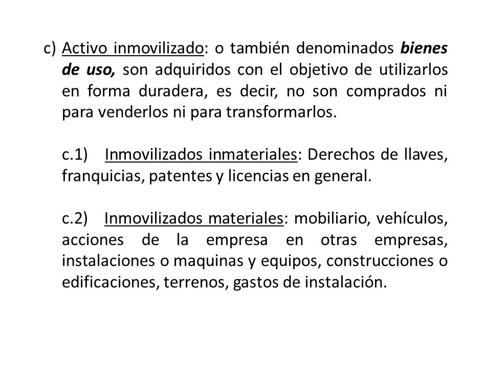 Activo inmovilizado: o también denominados bienes de uso, son adquiridos con el objetivo de utilizarlos en forma duradera, es decir, no son comprados ni para venderlos ni para transformarlos.