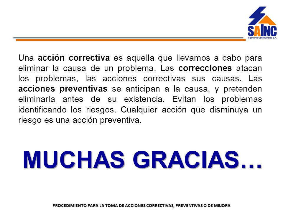 Una acción correctiva es aquella que llevamos a cabo para eliminar la causa de un problema. Las correcciones atacan los problemas, las acciones correctivas sus causas. Las acciones preventivas se anticipan a la causa, y pretenden eliminarla antes de su existencia. Evitan los problemas identificando los riesgos. Cualquier acción que disminuya un riesgo es una acción preventiva.