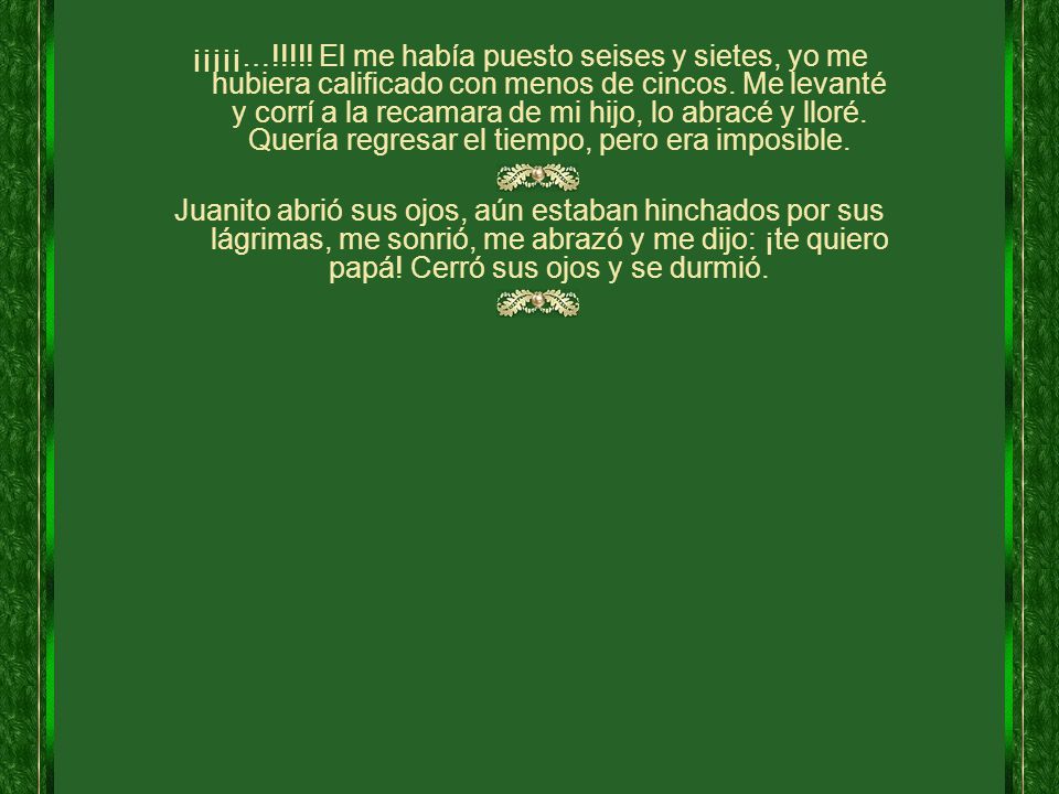 ¡¡¡¡¡…!!!!! El me había puesto seises y sietes, yo me hubiera calificado con menos de cincos. Me levanté y corrí a la recamara de mi hijo, lo abracé y lloré. Quería regresar el tiempo, pero era imposible.