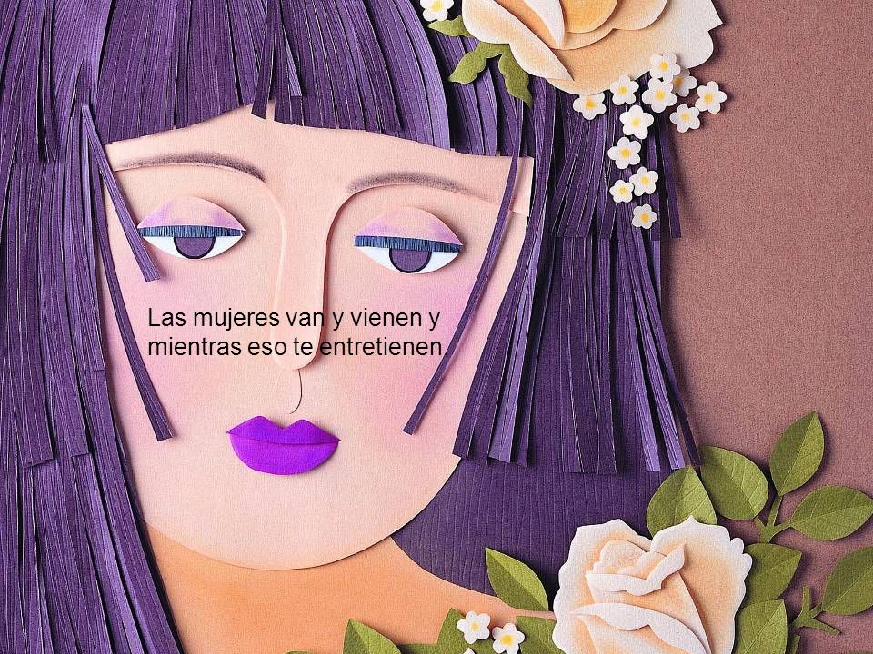 Las mujeres van y vienen y mientras eso te entretienen.