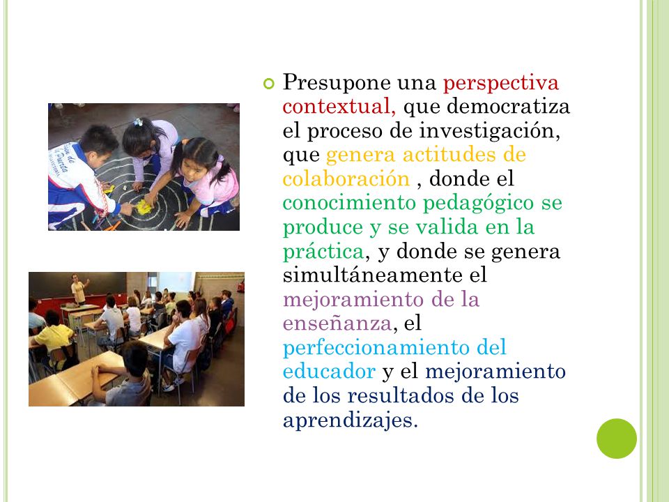 Presupone una perspectiva contextual, que democratiza el proceso de investigación, que genera actitudes de colaboración , donde el conocimiento pedagógico se produce y se valida en la práctica, y donde se genera simultáneamente el mejoramiento de la enseñanza, el perfeccionamiento del educador y el mejoramiento de los resultados de los aprendizajes.