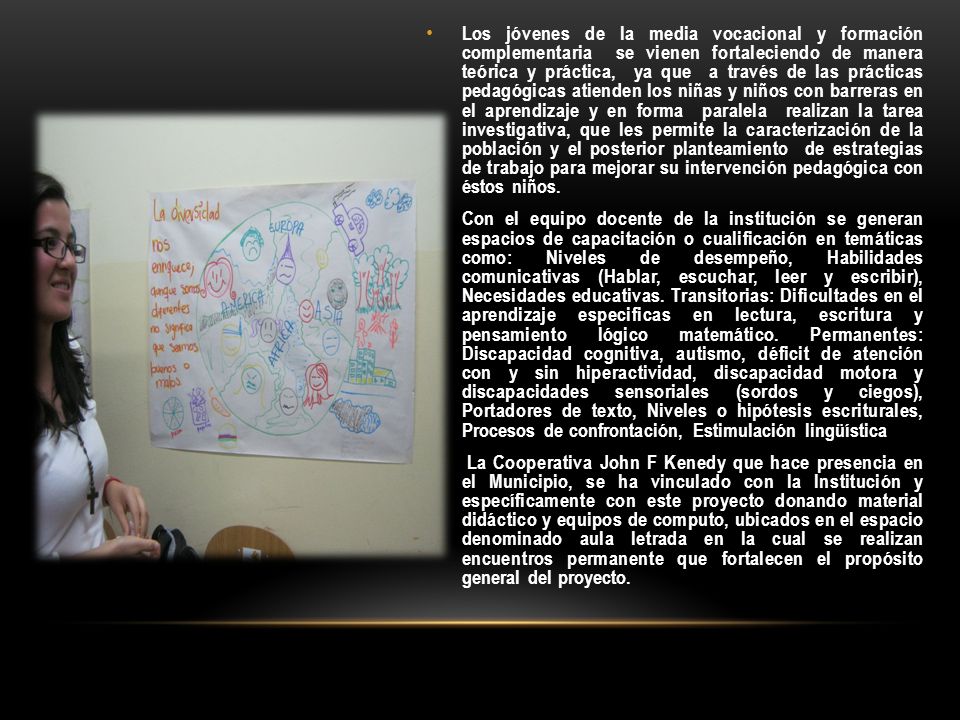 Los jóvenes de la media vocacional y formación complementaria se vienen fortaleciendo de manera teórica y práctica, ya que a través de las prácticas pedagógicas atienden los niñas y niños con barreras en el aprendizaje y en forma paralela realizan la tarea investigativa, que les permite la caracterización de la población y el posterior planteamiento de estrategias de trabajo para mejorar su intervención pedagógica con éstos niños.