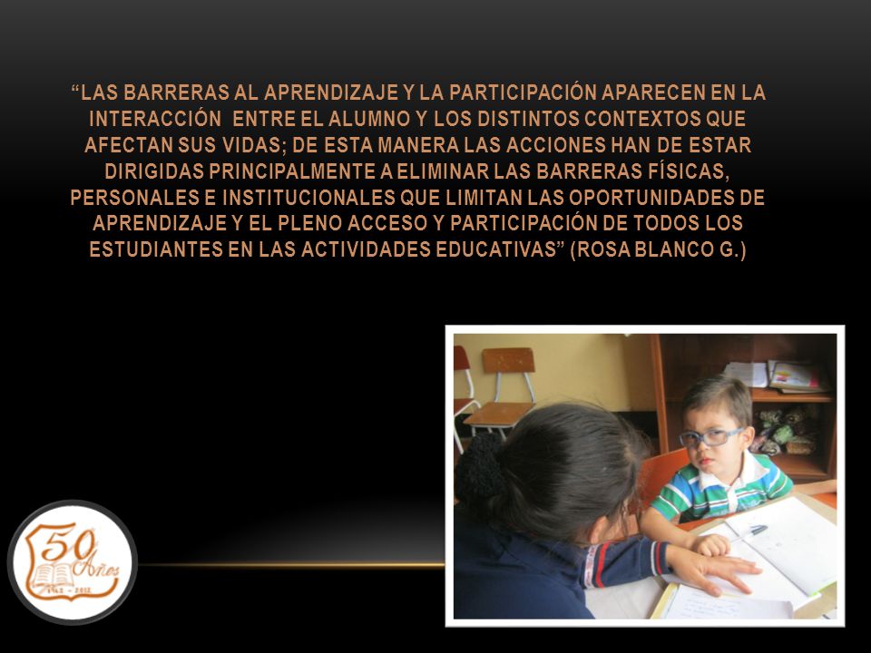 Las barreras al aprendizaje y la participación aparecen en la interacción entre el alumno y los distintos contextos que afectan sus vidas; de esta manera las acciones han de estar dirigidas principalmente a eliminar las barreras físicas, personales e institucionales que limitan las oportunidades de aprendizaje y el pleno acceso y participación de todos los estudiantes en las actividades educativas (Rosa Blanco G.)