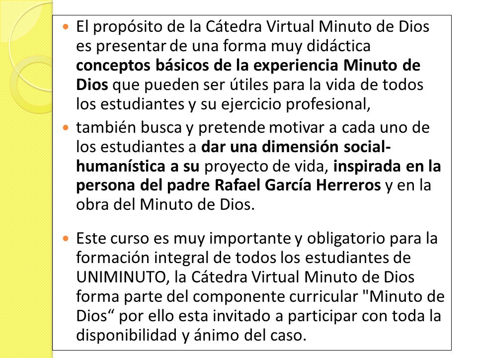 El propósito de la Cátedra Virtual Minuto de Dios es presentar de una forma muy didáctica conceptos básicos de la experiencia Minuto de Dios que pueden ser útiles para la vida de todos los estudiantes y su ejercicio profesional,