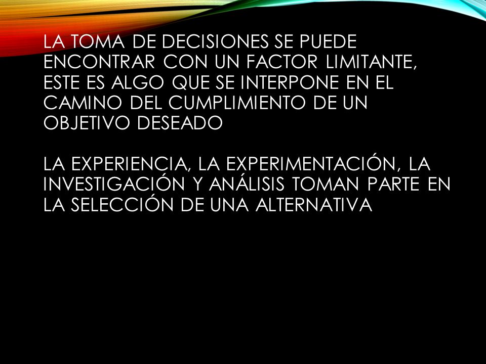 La toma de decisiones se puede encontrar con un FACTOR LIMITANTE, este es algo que se interpone en el camino del cumplimiento de un objetivo deseado La experiencia, la experimentación, la investigación y análisis toman parte en la selección de una alternativa
