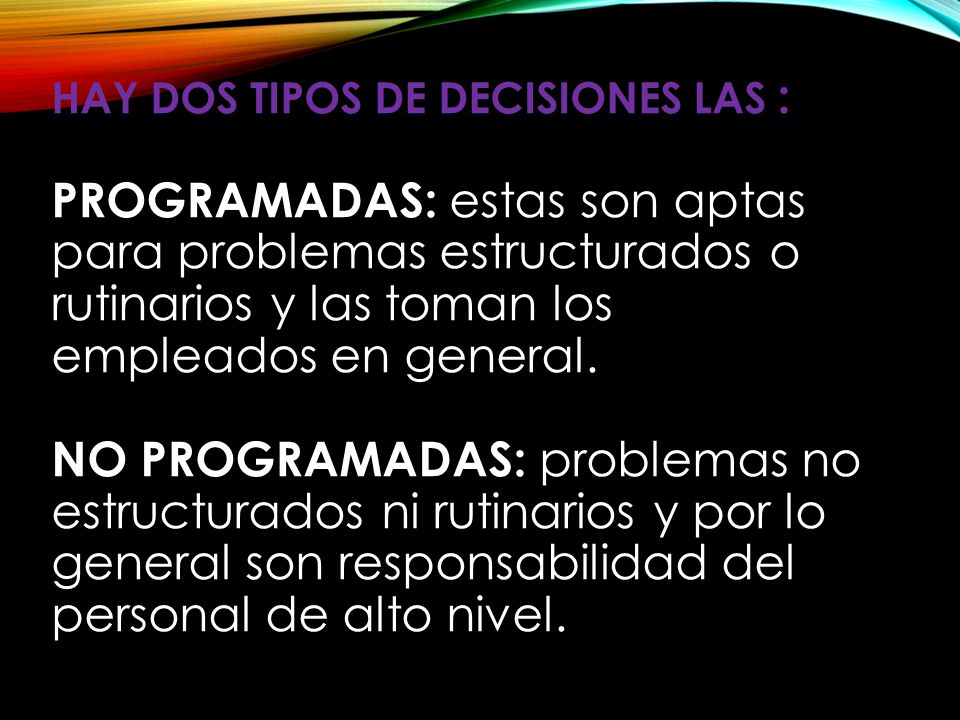 Hay dos tipos de decisiones las : PROGRAMADAS: estas son aptas para problemas estructurados o rutinarios y las toman los empleados en general.