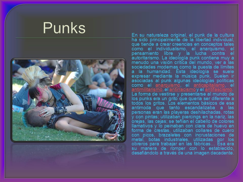 En su naturaleza original, el punk de la cultura ha sido principalmente de la libertad individual, que tiende a crear creencias en conceptos tales como el individualismo, el anarquismo, el pensamiento libre y la lucha contra el autoritarismo. La ideología punk contiene muy a menudo una visión crítica del mundo, ver a las sociedades modernas como la puesta de límites a la humanidad. Ésta ideología se suele expresar mediante la música punk, Suelen ir asociadas al punk algunas ideologías políticas como el anarquismo, el anticapitalismo, el antimilitarismo, el antirracismo y el antifascismo.