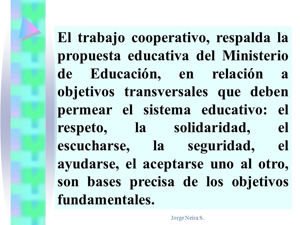El trabajo cooperativo, respalda la propuesta educativa del Ministerio de Educación, en relación a objetivos transversales que deben permear el sistema educativo: el respeto, la solidaridad, el escucharse, la seguridad, el ayudarse, el aceptarse uno al otro, son bases precisa de los objetivos fundamentales.