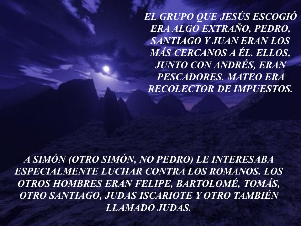 EL GRUPO QUE JESÚS ESCOGIÓ ERA ALGO EXTRAÑO, PEDRO, SANTIAGO Y JUAN ERAN LOS MÁS CERCANOS A ÉL. ELLOS, JUNTO CON ANDRÉS, ERAN PESCADORES. MATEO ERA RECOLECTOR DE IMPUESTOS.