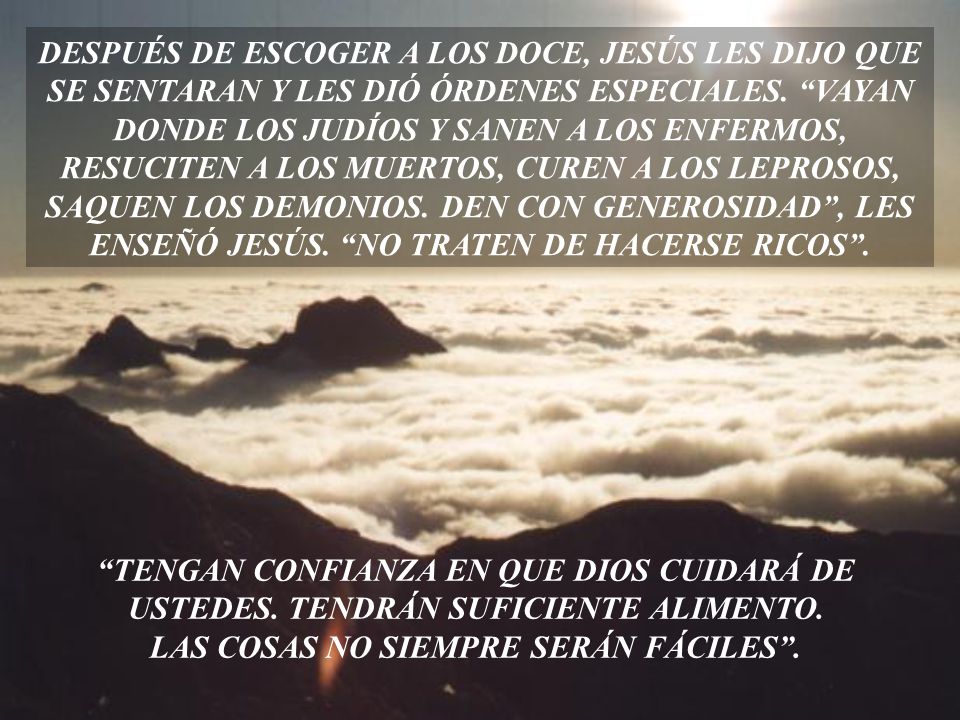 DESPUÉS DE ESCOGER A LOS DOCE, JESÚS LES DIJO QUE SE SENTARAN Y LES DIÓ ÓRDENES ESPECIALES. VAYAN DONDE LOS JUDÍOS Y SANEN A LOS ENFERMOS, RESUCITEN A LOS MUERTOS, CUREN A LOS LEPROSOS, SAQUEN LOS DEMONIOS. DEN CON GENEROSIDAD , LES ENSEÑÓ JESÚS. NO TRATEN DE HACERSE RICOS .