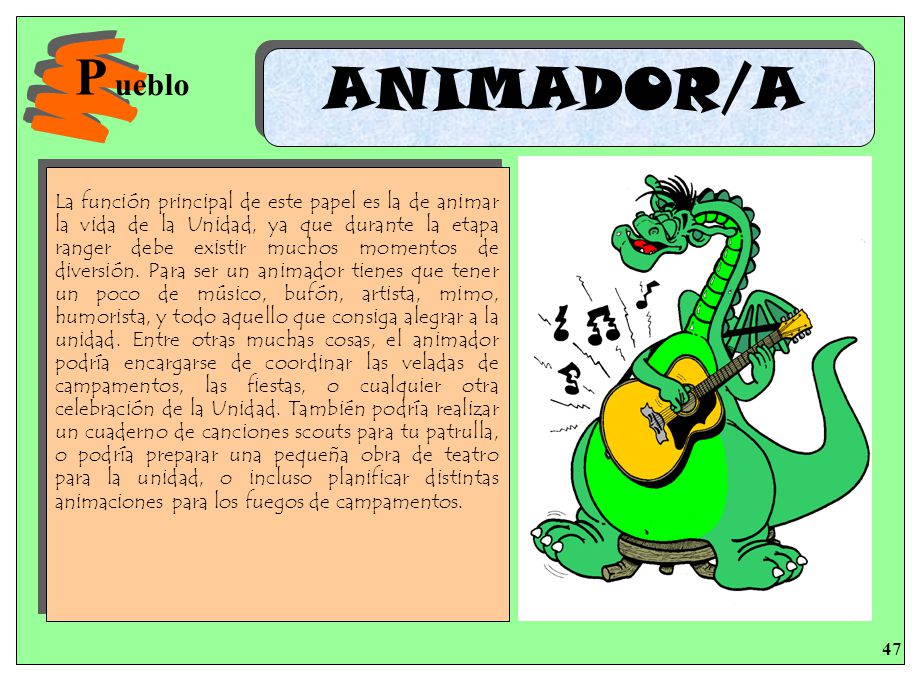 La función principal de este papel es la de animar la vida de la Unidad, ya que durante la etapa ranger debe existir muchos momentos de diversión. Para ser un animador tienes que tener un poco de músico, bufón, artista, mimo, humorista, y todo aquello que consiga alegrar a la unidad. Entre otras muchas cosas, el animador podría encargarse de coordinar las veladas de campamentos, las fiestas, o cualquier otra celebración de la Unidad. También podría realizar un cuaderno de canciones scouts para tu patrulla, o podría preparar una pequeña obra de teatro para la unidad, o incluso planificar distintas animaciones para los fuegos de campamentos.