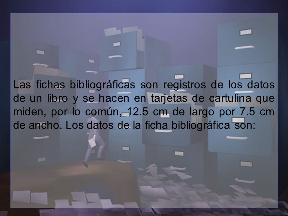 Las fichas bibliográficas son registros de los datos de un libro y se hacen en tarjetas de cartulina que miden, por lo común, 12.5 cm de largo por 7.5 cm de ancho.