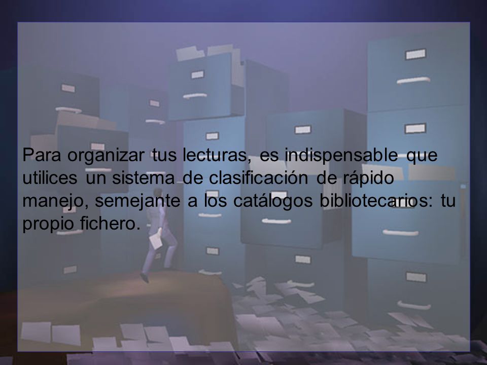 Para organizar tus lecturas, es indispensable que utilices un sistema de clasificación de rápido manejo, semejante a los catálogos bibliotecarios: tu propio fichero.