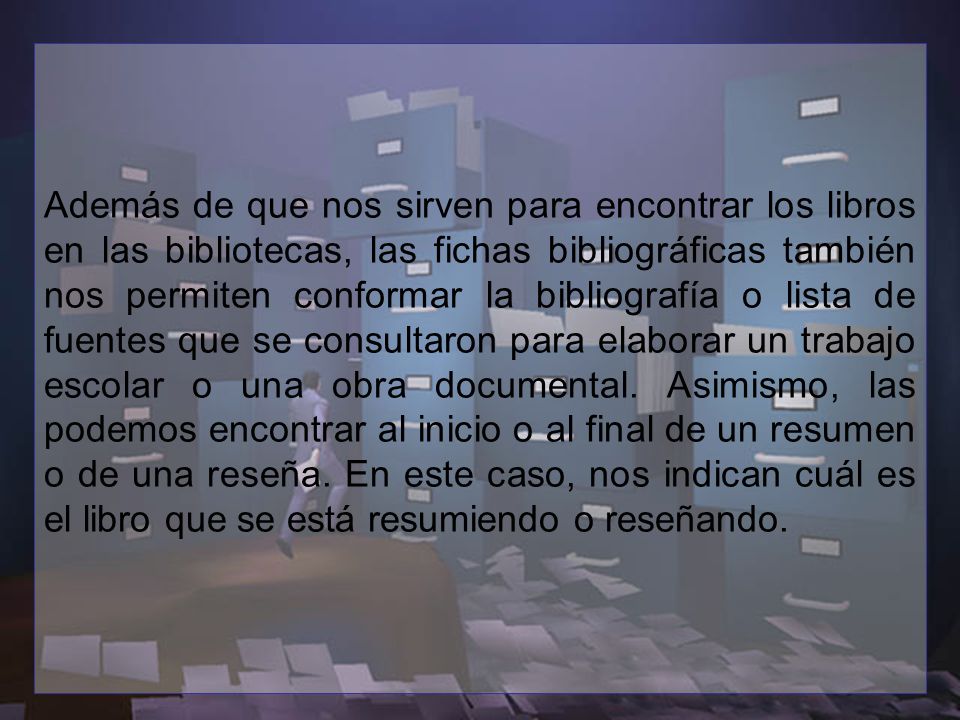 Además de que nos sirven para encontrar los libros en las bibliotecas, las fichas bibliográficas también nos permiten conformar la bibliografía o lista de fuentes que se consultaron para elaborar un trabajo escolar o una obra documental.