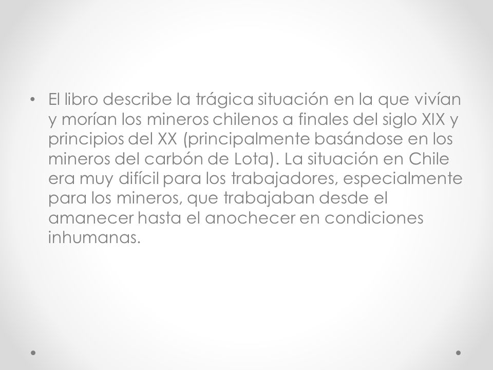 El libro describe la trágica situación en la que vivían y morían los mineros chilenos a finales del siglo XIX y principios del XX (principalmente basándose en los mineros del carbón de Lota).