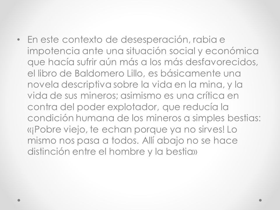 En este contexto de desesperación, rabia e impotencia ante una situación social y económica que hacía sufrir aún más a los más desfavorecidos, el libro de Baldomero Lillo, es básicamente una novela descriptiva sobre la vida en la mina, y la vida de sus mineros; asimismo es una crítica en contra del poder explotador, que reducía la condición humana de los mineros a simples bestias: «¡Pobre viejo, te echan porque ya no sirves.