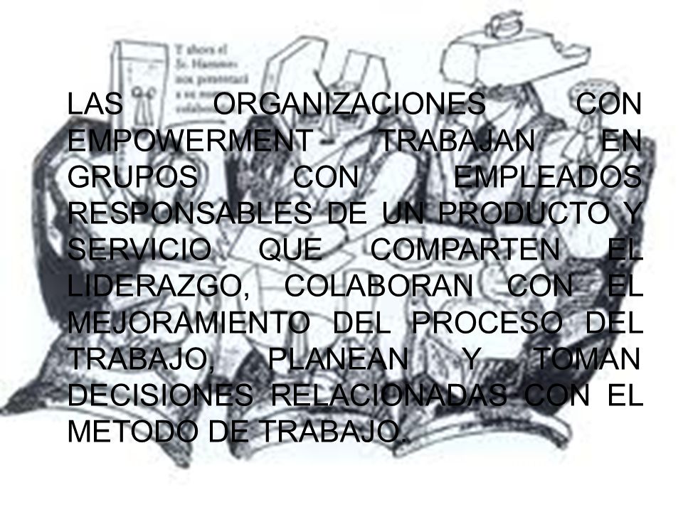 LAS ORGANIZACIONES CON EMPOWERMENT TRABAJAN EN GRUPOS CON EMPLEADOS RESPONSABLES DE UN PRODUCTO Y SERVICIO QUE COMPARTEN EL LIDERAZGO, COLABORAN CON EL MEJORAMIENTO DEL PROCESO DEL TRABAJO, PLANEAN Y TOMAN DECISIONES RELACIONADAS CON EL METODO DE TRABAJO.