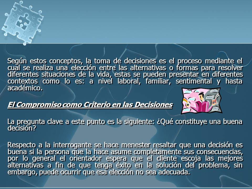 Según estos conceptos, la toma de decisiones es el proceso mediante el cual se realiza una elección entre las alternativas o formas para resolver diferentes situaciones de la vida, estas se pueden presentar en diferentes contextos como lo es: a nivel laboral, familiar, sentimental y hasta académico.