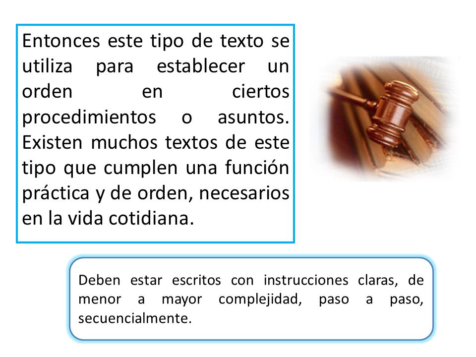 Entonces este tipo de texto se utiliza para establecer un orden en ciertos procedimientos o asuntos. Existen muchos textos de este tipo que cumplen una función práctica y de orden, necesarios en la vida cotidiana.