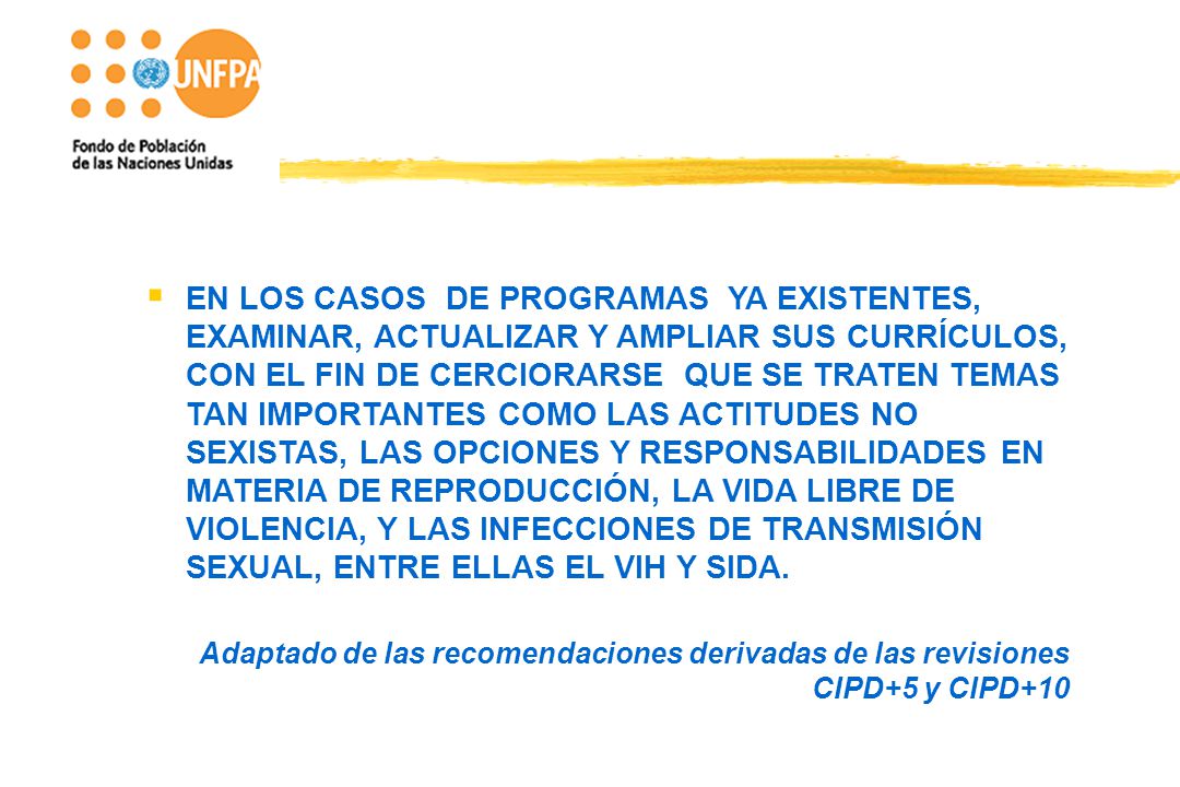 EN LOS CASOS DE PROGRAMAS YA EXISTENTES, EXAMINAR, ACTUALIZAR Y AMPLIAR SUS CURRÍCULOS, CON EL FIN DE CERCIORARSE QUE SE TRATEN TEMAS TAN IMPORTANTES COMO LAS ACTITUDES NO SEXISTAS, LAS OPCIONES Y RESPONSABILIDADES EN MATERIA DE REPRODUCCIÓN, LA VIDA LIBRE DE VIOLENCIA, Y LAS INFECCIONES DE TRANSMISIÓN SEXUAL, ENTRE ELLAS EL VIH Y SIDA.