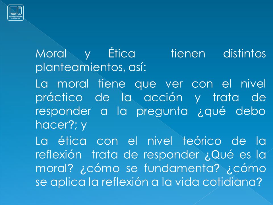 Moral y Ética tienen distintos planteamientos, así: La moral tiene que ver con el nivel práctico de la acción y trata de responder a la pregunta ¿qué debo hacer ; y La ética con el nivel teórico de la reflexión trata de responder ¿Qué es la moral.