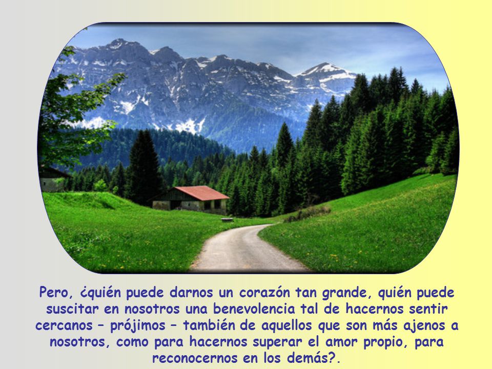 Pero, ¿quién puede darnos un corazón tan grande, quién puede suscitar en nosotros una benevolencia tal de hacernos sentir cercanos – prójimos – también de aquellos que son más ajenos a nosotros, como para hacernos superar el amor propio, para reconocernos en los demás .