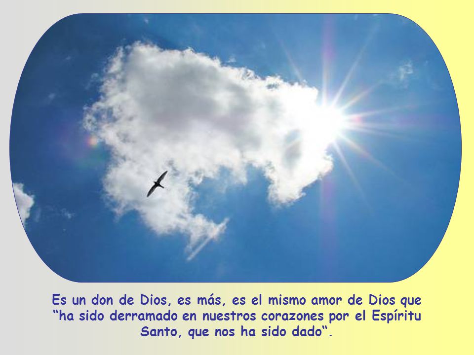Es un don de Dios, es más, es el mismo amor de Dios que ha sido derramado en nuestros corazones por el Espíritu Santo, que nos ha sido dado .