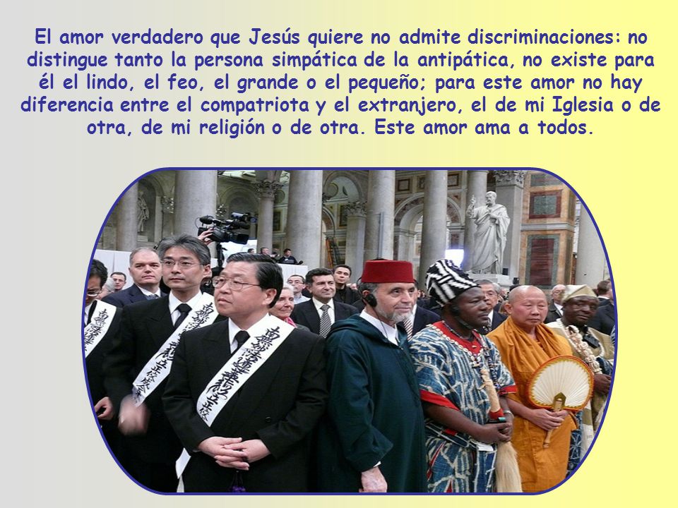El amor verdadero que Jesús quiere no admite discriminaciones: no distingue tanto la persona simpática de la antipática, no existe para él el lindo, el feo, el grande o el pequeño; para este amor no hay diferencia entre el compatriota y el extranjero, el de mi Iglesia o de otra, de mi religión o de otra.