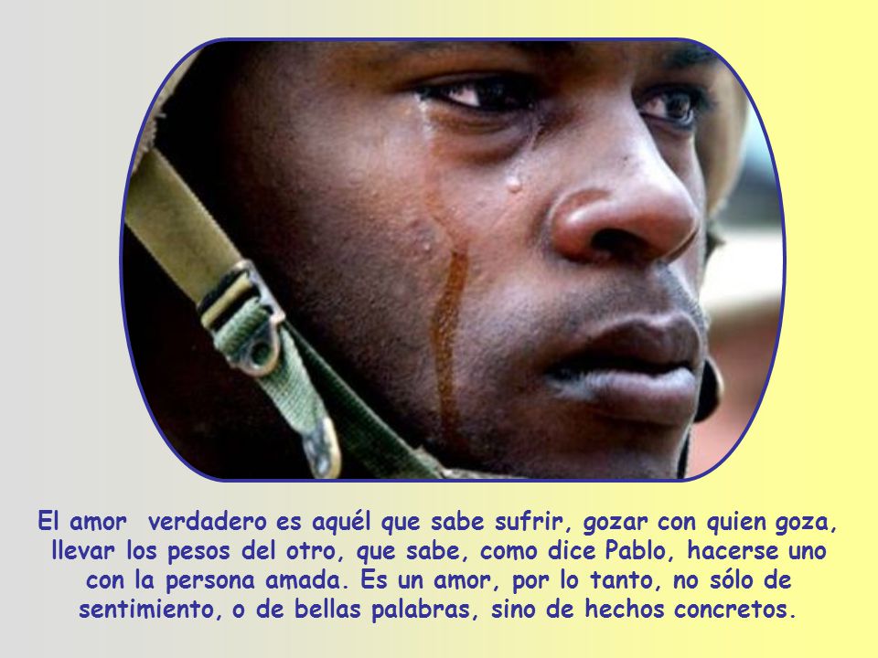 El amor verdadero es aquél que sabe sufrir, gozar con quien goza, llevar los pesos del otro, que sabe, como dice Pablo, hacerse uno con la persona amada.