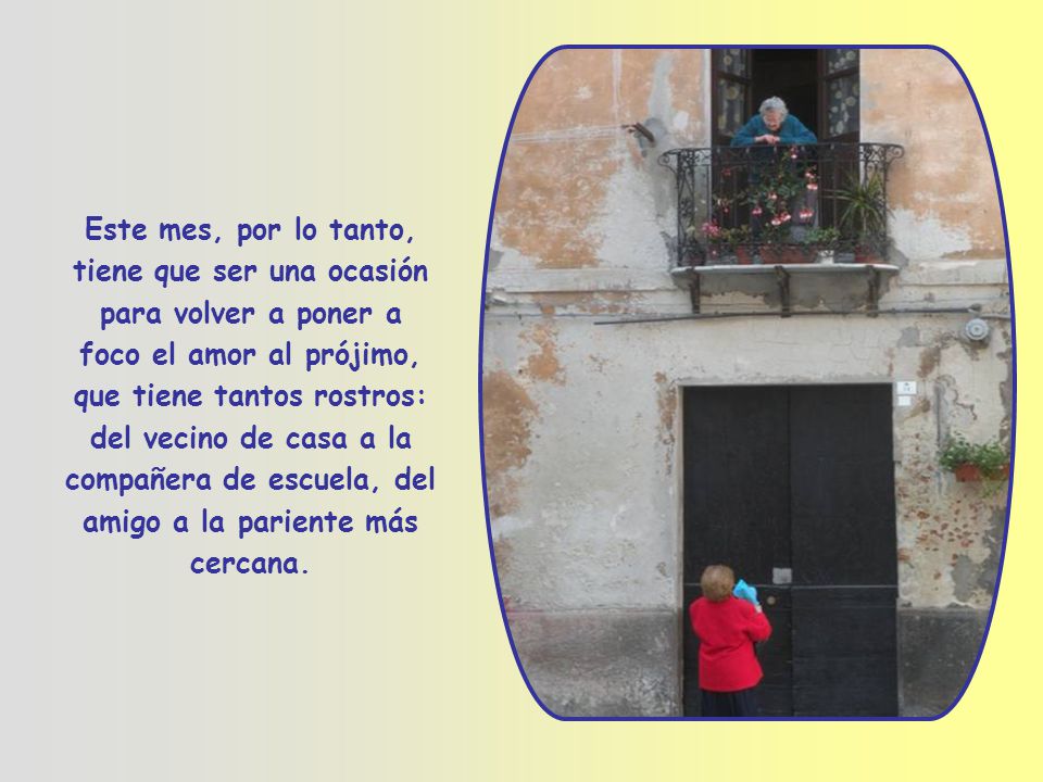 Este mes, por lo tanto, tiene que ser una ocasión para volver a poner a foco el amor al prójimo, que tiene tantos rostros: del vecino de casa a la compañera de escuela, del amigo a la pariente más cercana.