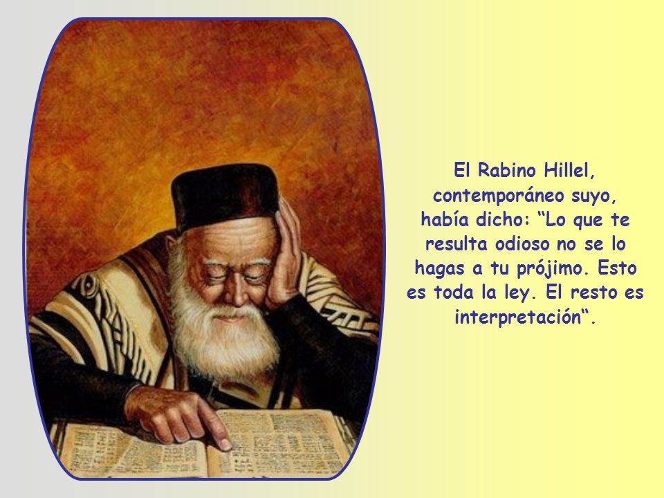 El Rabino Hillel, contemporáneo suyo, había dicho: Lo que te resulta odioso no se lo hagas a tu prójimo.