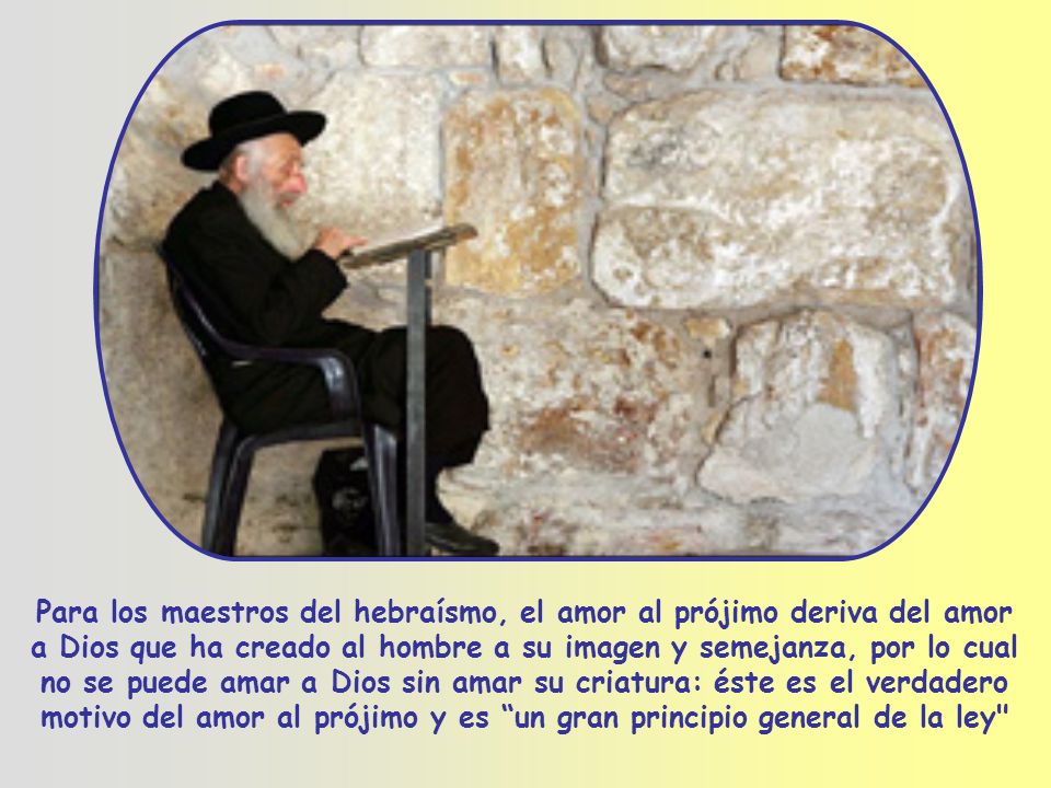 Para los maestros del hebraísmo, el amor al prójimo deriva del amor a Dios que ha creado al hombre a su imagen y semejanza, por lo cual no se puede amar a Dios sin amar su criatura: éste es el verdadero motivo del amor al prójimo y es un gran principio general de la ley