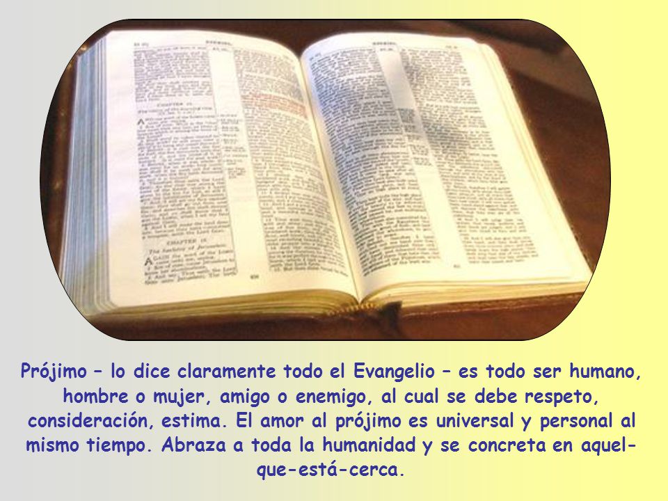 Prójimo – lo dice claramente todo el Evangelio – es todo ser humano, hombre o mujer, amigo o enemigo, al cual se debe respeto, consideración, estima.