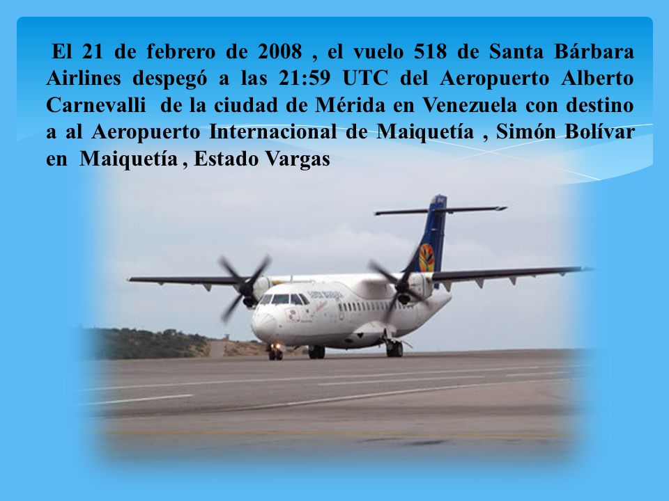 El 21 de febrero de 2008 , el vuelo 518 de Santa Bárbara Airlines despegó a las 21:59 UTC del Aeropuerto Alberto Carnevalli de la ciudad de Mérida en Venezuela con destino a al Aeropuerto Internacional de Maiquetía , Simón Bolívar en Maiquetía , Estado Vargas