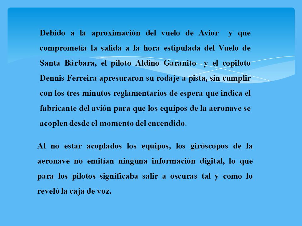 Debido a la aproximación del vuelo de Avior y que comprometía la salida a la hora estipulada del Vuelo de Santa Bárbara, el piloto Aldino Garanito y el copiloto Dennis Ferreira apresuraron su rodaje a pista, sin cumplir con los tres minutos reglamentarios de espera que indica el fabricante del avión para que los equipos de la aeronave se acoplen desde el momento del encendido.