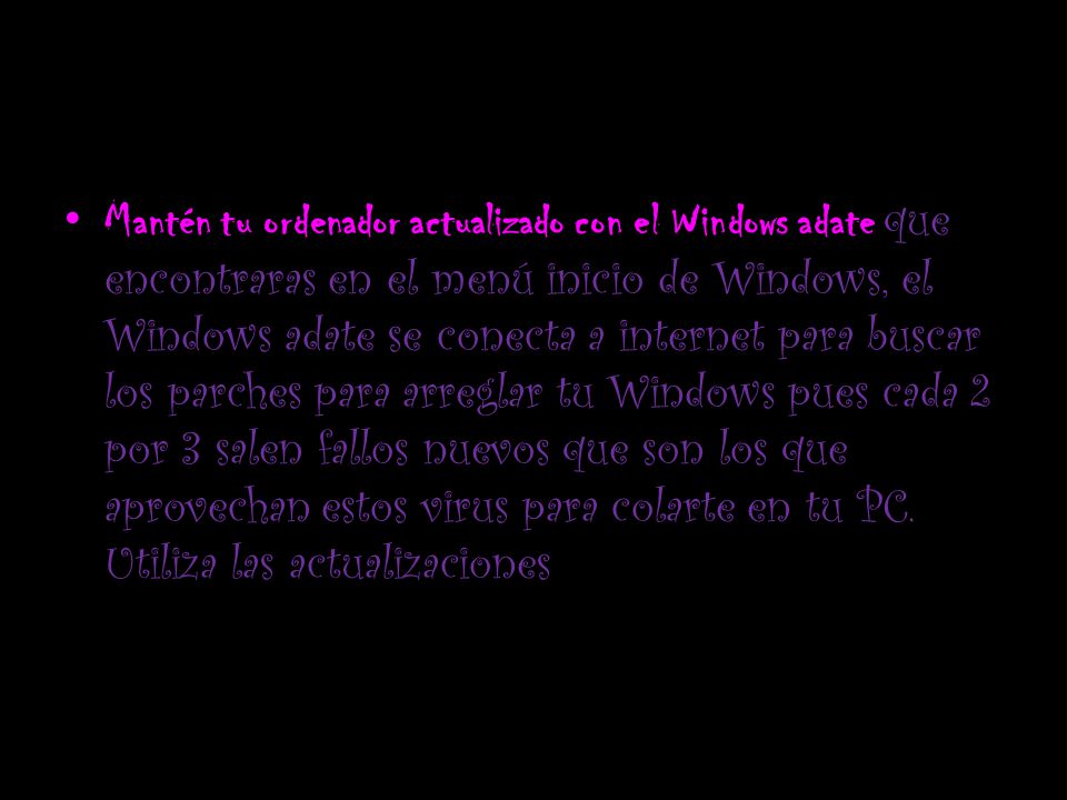 Mantén tu ordenador actualizado con el Windows adate que encontraras en el menú inicio de Windows, el Windows adate se conecta a internet para buscar los parches para arreglar tu Windows pues cada 2 por 3 salen fallos nuevos que son los que aprovechan estos virus para colarte en tu PC.