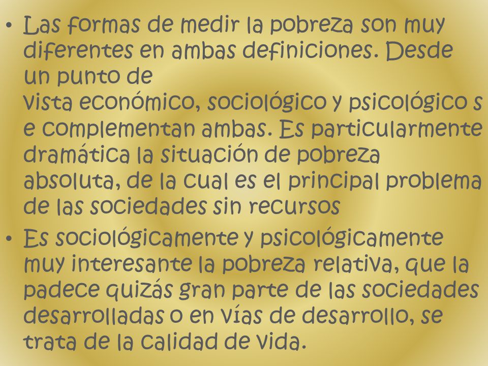 Las formas de medir la pobreza son muy diferentes en ambas definiciones. Desde un punto de vista económico, sociológico y psicológico se complementan ambas. Es particularmente dramática la situación de pobreza absoluta, de la cual es el principal problema de las sociedades sin recursos