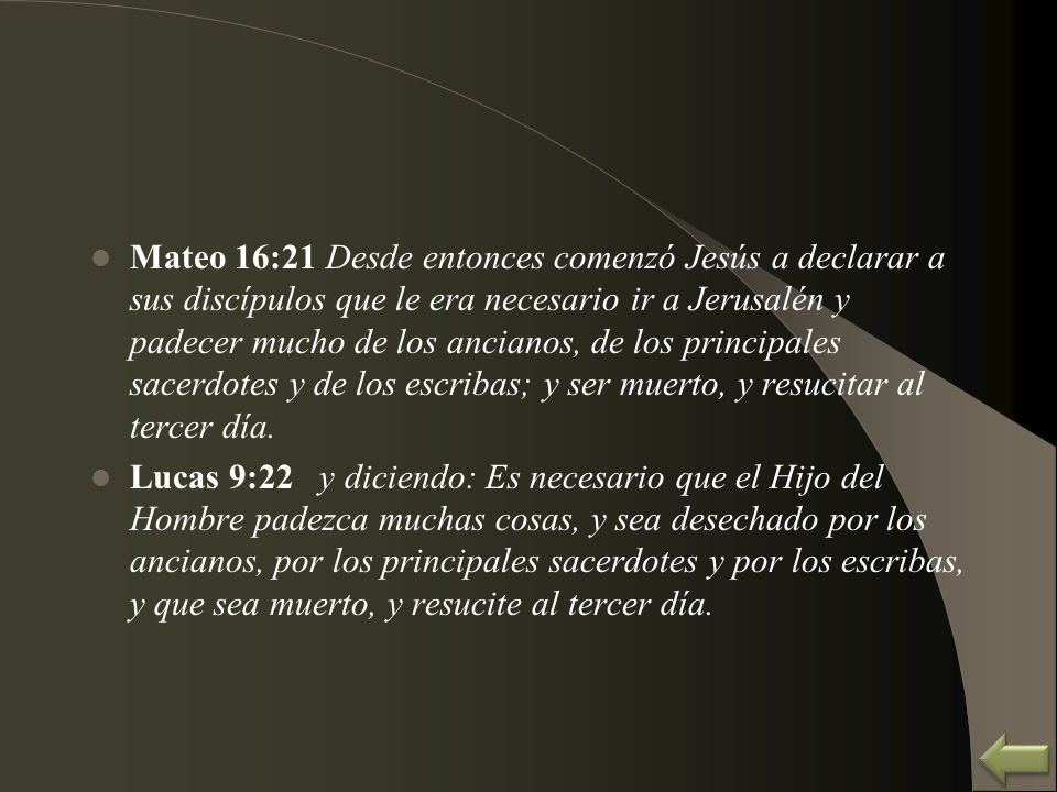 Mateo 16:21 Desde entonces comenzó Jesús a declarar a sus discípulos que le era necesario ir a Jerusalén y padecer mucho de los ancianos, de los principales sacerdotes y de los escribas; y ser muerto, y resucitar al tercer día.