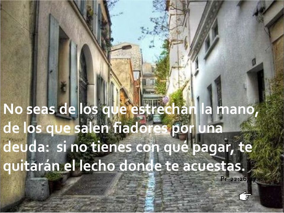No seas de los que estrechan la mano, de los que salen fiadores por una deuda: si no tienes con qué pagar, te quitarán el lecho donde te acuestas.