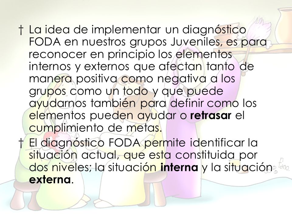 La idea de implementar un diagnóstico FODA en nuestros grupos Juveniles, es para reconocer en principio los elementos internos y externos que afectan tanto de manera positiva como negativa a los grupos como un todo y que puede ayudarnos también para definir como los elementos pueden ayudar o retrasar el cumplimiento de metas.