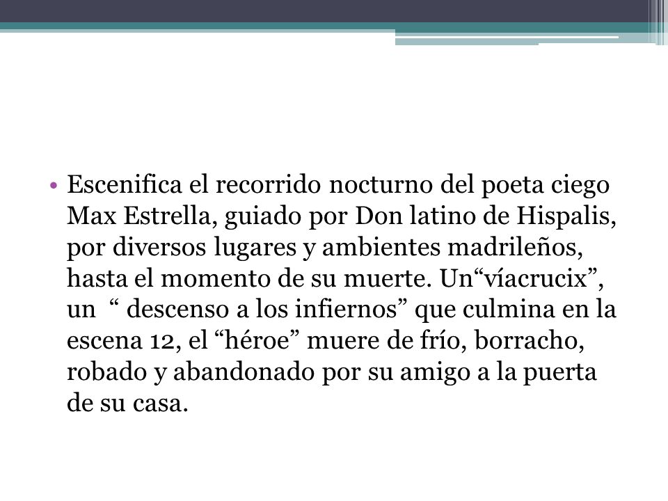 Escenifica el recorrido nocturno del poeta ciego Max Estrella, guiado por Don latino de Hispalis, por diversos lugares y ambientes madrileños, hasta el momento de su muerte.