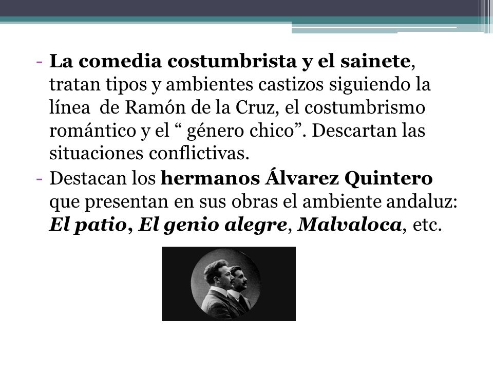 La comedia costumbrista y el sainete, tratan tipos y ambientes castizos siguiendo la línea de Ramón de la Cruz, el costumbrismo romántico y el género chico . Descartan las situaciones conflictivas.