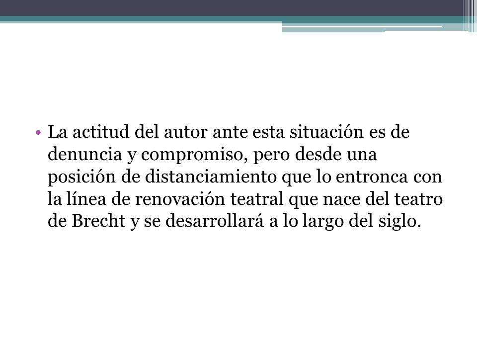 La actitud del autor ante esta situación es de denuncia y compromiso, pero desde una posición de distanciamiento que lo entronca con la línea de renovación teatral que nace del teatro de Brecht y se desarrollará a lo largo del siglo.
