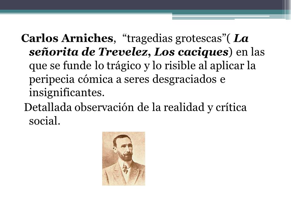 Carlos Arniches, tragedias grotescas ( La señorita de Trevelez, Los caciques) en las que se funde lo trágico y lo risible al aplicar la peripecia cómica a seres desgraciados e insignificantes.