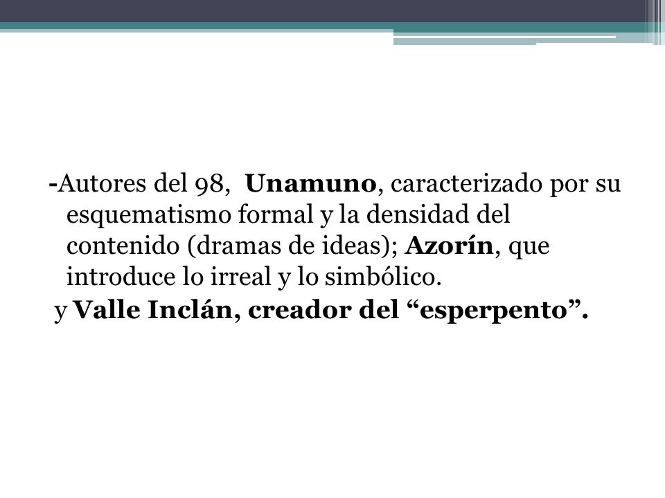 -Autores del 98, Unamuno, caracterizado por su esquematismo formal y la densidad del contenido (dramas de ideas); Azorín, que introduce lo irreal y lo simbólico.
