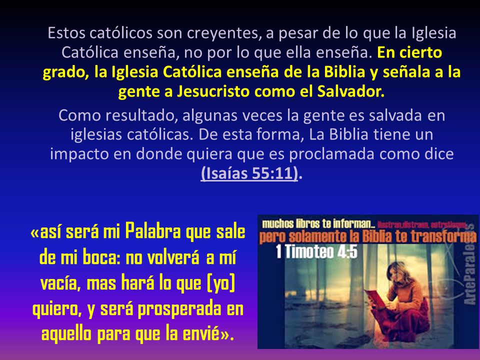 Estos católicos son creyentes, a pesar de lo que la Iglesia Católica enseña, no por lo que ella enseña. En cierto grado, la Iglesia Católica enseña de la Biblia y señala a la gente a Jesucristo como el Salvador. Como resultado, algunas veces la gente es salvada en iglesias católicas. De esta forma, La Biblia tiene un impacto en donde quiera que es proclamada como dice (Isaías 55:11).