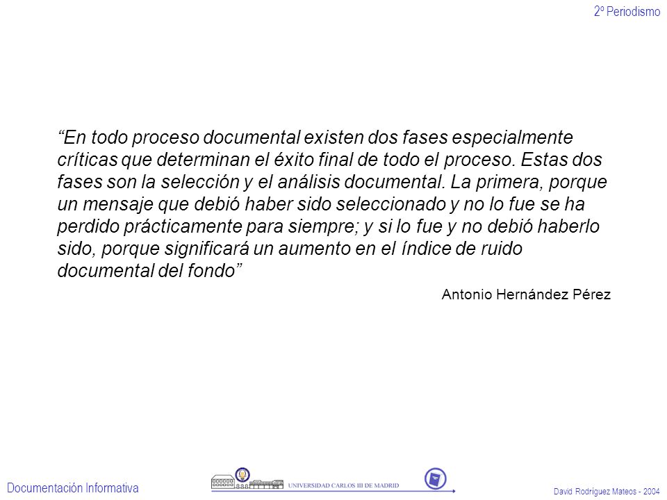 En todo proceso documental existen dos fases especialmente críticas que determinan el éxito final de todo el proceso. Estas dos fases son la selección y el análisis documental. La primera, porque un mensaje que debió haber sido seleccionado y no lo fue se ha perdido prácticamente para siempre; y si lo fue y no debió haberlo sido, porque significará un aumento en el índice de ruido documental del fondo
